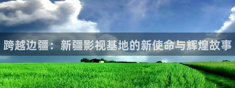 南瓜窝：跨越边疆：新疆影视基地的新使命与辉煌故事